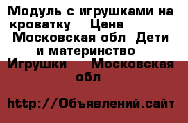 Модуль с игрушками на кроватку  › Цена ­ 2 000 - Московская обл. Дети и материнство » Игрушки   . Московская обл.